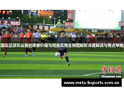 国际足球友谊赛的重要价值与观赛实用全指南解析深度解读与看点策略